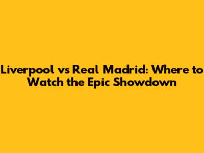 Liverpool vs Real Madrid: Where to Watch the Epic Showdown