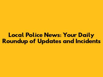 Local Police News: Your Daily Roundup of Updates and Incidents