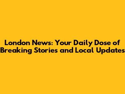 London News: Your Daily Dose of Breaking Stories and Local Updates