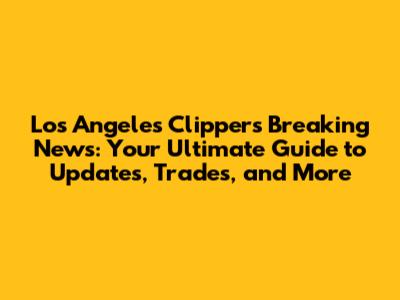 Los Angeles Clippers Breaking News: Your Ultimate Guide to Updates, Trades, and More