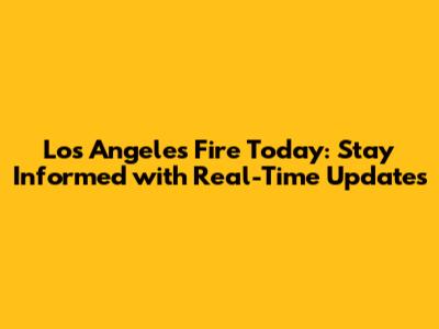 Los Angeles Fire Today: Stay Informed with Real-Time Updates