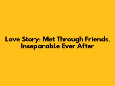 Love Story: Met Through Friends, Inseparable Ever After
