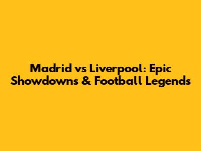 Madrid vs Liverpool: Epic Showdowns & Football Legends