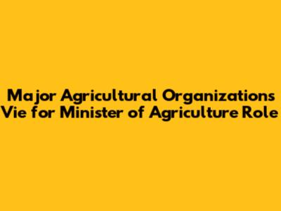 Major Agricultural Organizations Vie for Minister of Agriculture Role