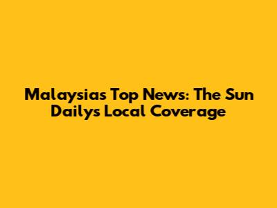 Malaysia's Top News: The Sun Daily's Local Coverage