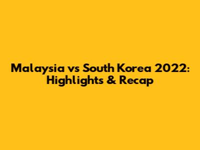 Malaysia vs South Korea 2022: Highlights & Recap