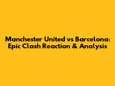 Manchester United vs Barcelona: Epic Clash Reaction & Analysis