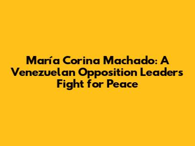 María Corina Machado: A Venezuelan Opposition Leader's Fight for Peace