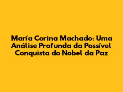 María Corina Machado: Uma Análise Profunda da Possível Conquista do Nobel da Paz
