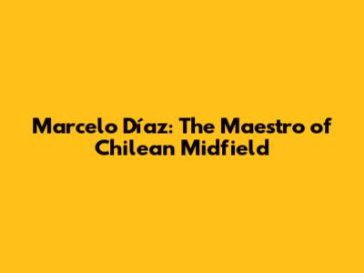 Marcelo Díaz: The Maestro of Chilean Midfield