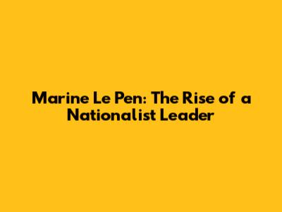Marine Le Pen: The Rise of a Nationalist Leader
