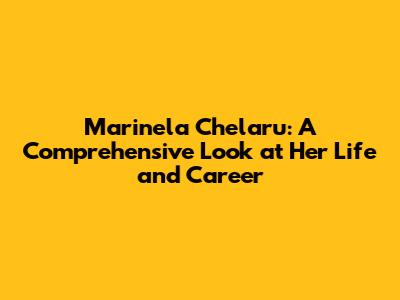 Marinela Chelaru: A Comprehensive Look at Her Life and Career