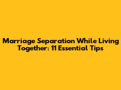 Marriage Separation While Living Together: 11 Essential Tips