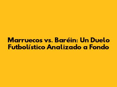 Marruecos vs. Baréin: Un Duelo Futbolístico Analizado a Fondo