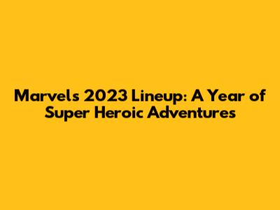 Marvel's 2023 Lineup: A Year of Super Heroic Adventures