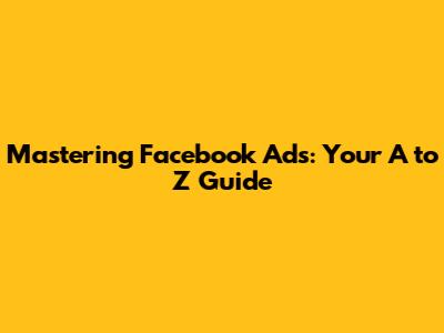 Mastering Facebook Ads: Your A to Z Guide