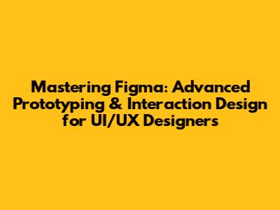 Mastering Figma: Advanced Prototyping & Interaction Design for UI/UX Designers