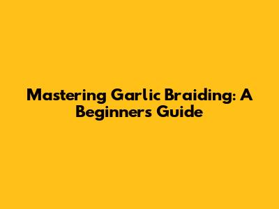 Mastering Garlic Braiding: A Beginner's Guide