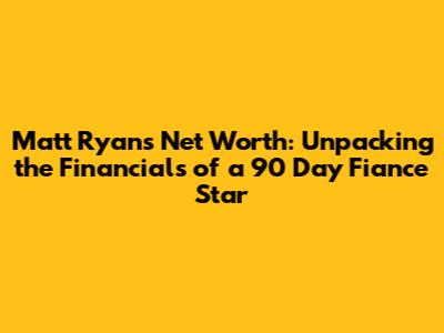 Matt Ryan's Net Worth: Unpacking the Financials of a 90 Day Fiance Star