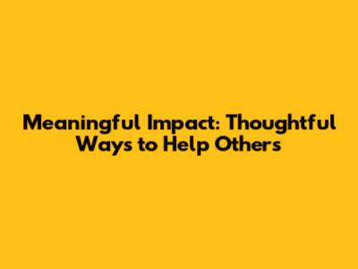 Meaningful Impact: Thoughtful Ways to Help Others