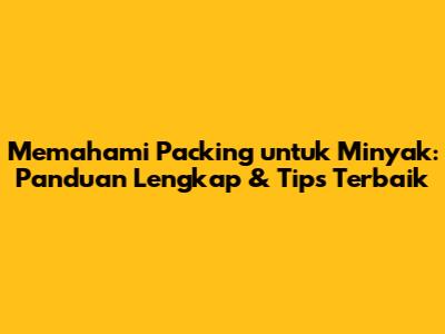Memahami Packing untuk Minyak: Panduan Lengkap & Tips Terbaik