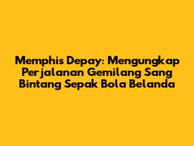 Memphis Depay: Mengungkap Perjalanan Gemilang Sang Bintang Sepak Bola Belanda