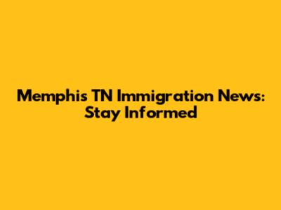Memphis TN Immigration News: Stay Informed