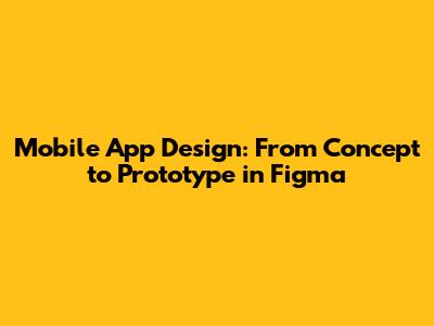 Mobile App Design: From Concept to Prototype in Figma