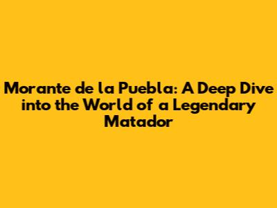 Morante de la Puebla: A Deep Dive into the World of a Legendary Matador
