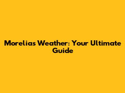 Morelia's Weather: Your Ultimate Guide