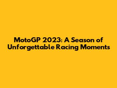 MotoGP 2023: A Season of Unforgettable Racing Moments