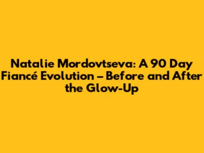 Natalie Mordovtseva: A 90 Day Fiancé Evolution – Before and After the Glow-Up