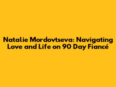 Natalie Mordovtseva: Navigating Love and Life on 90 Day Fiancé