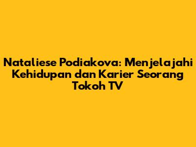 Nataliese Podiakova: Menjelajahi Kehidupan dan Karier Seorang Tokoh TV