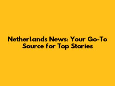 Netherlands News: Your Go-To Source for Top Stories