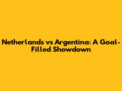 Netherlands vs Argentina: A Goal-Filled Showdown