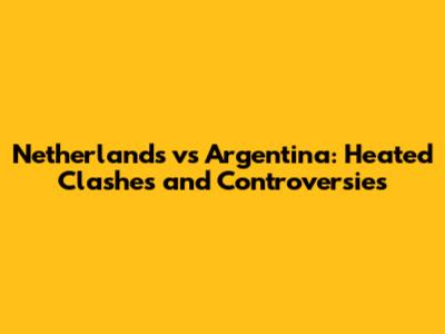 Netherlands vs Argentina: Heated Clashes and Controversies