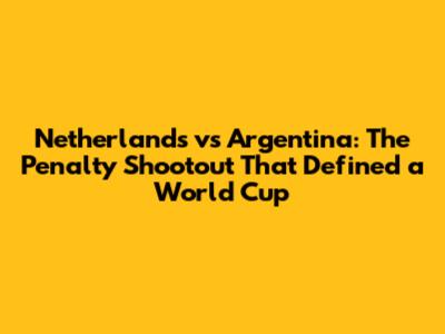 Netherlands vs Argentina: The Penalty Shootout That Defined a World Cup