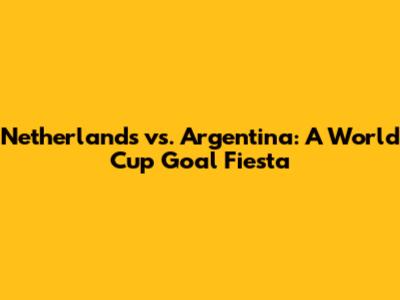 Netherlands vs. Argentina: A World Cup Goal Fiesta