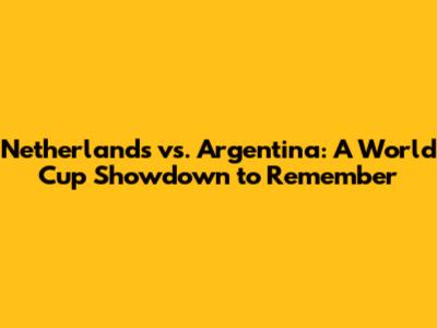 Netherlands vs. Argentina: A World Cup Showdown to Remember