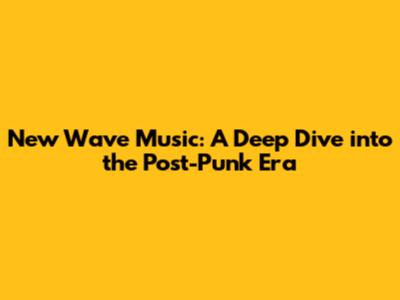 New Wave Music: A Deep Dive into the Post-Punk Era