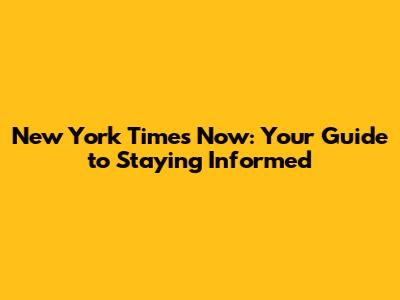New York Times Now: Your Guide to Staying Informed