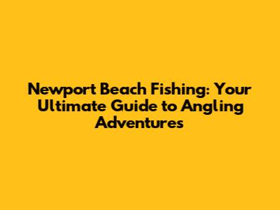 Newport Beach Fishing: Your Ultimate Guide to Angling Adventures