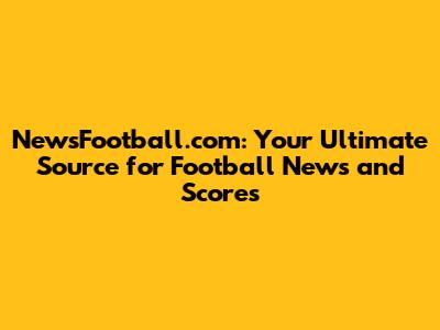 NewsFootball.com: Your Ultimate Source for Football News and Scores