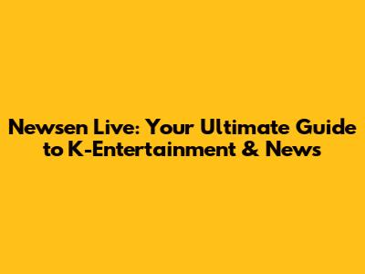 Newsen Live: Your Ultimate Guide to K-Entertainment & News