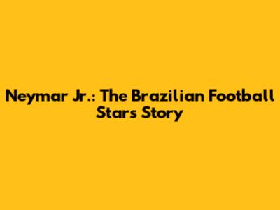 Neymar Jr.: The Brazilian Football Star's Story