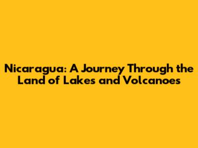 Nicaragua: A Journey Through the Land of Lakes and Volcanoes