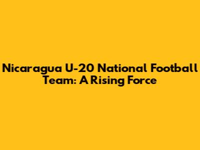 Nicaragua U-20 National Football Team: A Rising Force