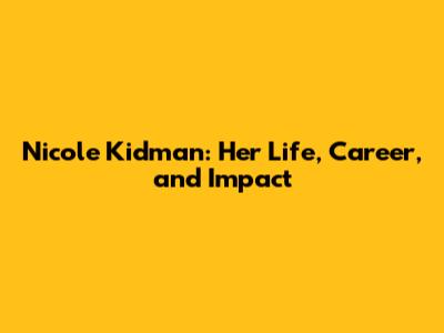 Nicole Kidman: Her Life, Career, and Impact