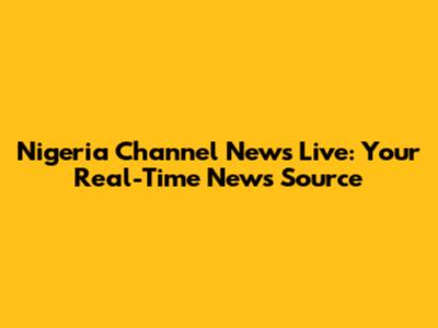 Nigeria Channel News Live: Your Real-Time News Source